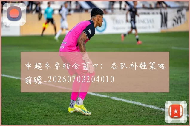 中超冬季转会窗口:各队补强策略前瞻_20260703204010