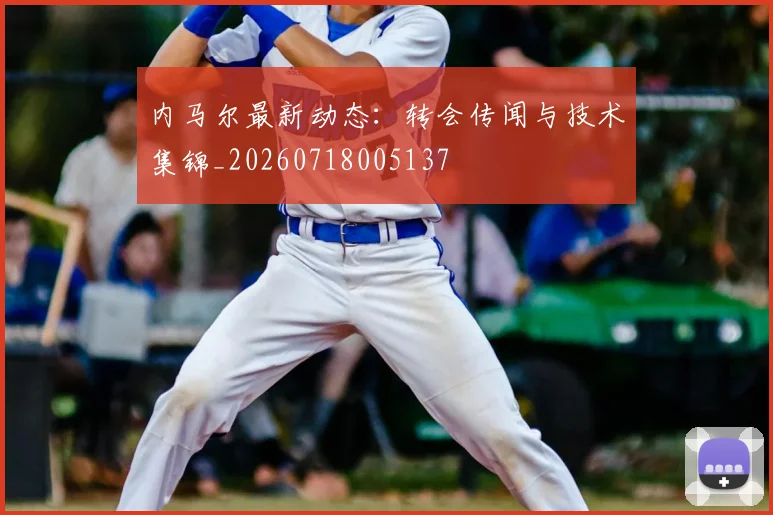 内马尔最新动态:转会传闻与技术集锦_20260718005137