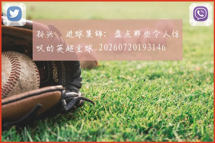 孙兴慜进球集锦:盘点那些令人惊叹的英超金球_20260720193146