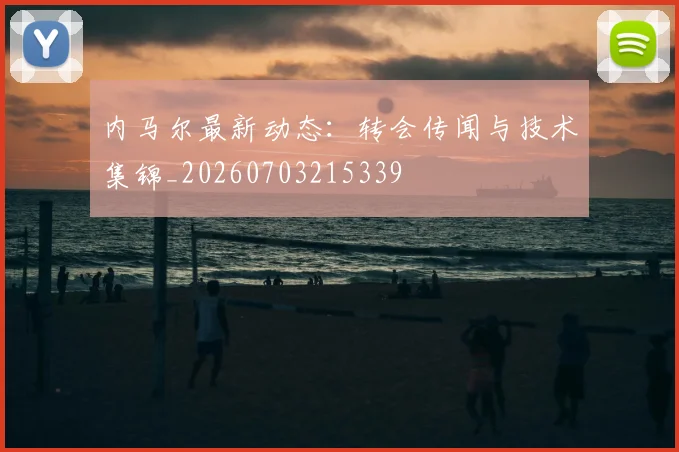内马尔最新动态:转会传闻与技术集锦_20260703215339