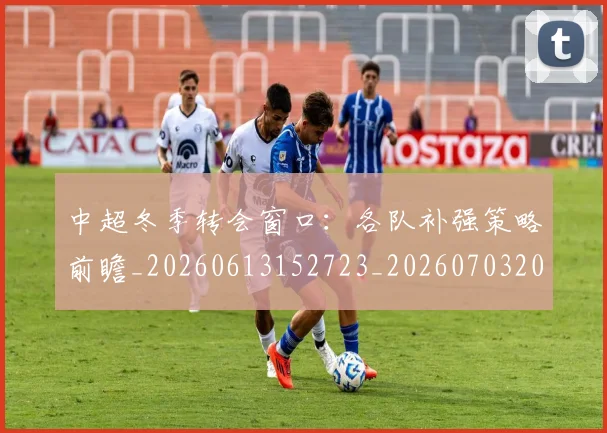 中超冬季转会窗口：各队补强策略前瞻_20260613152723_20260703204013_20260716185317