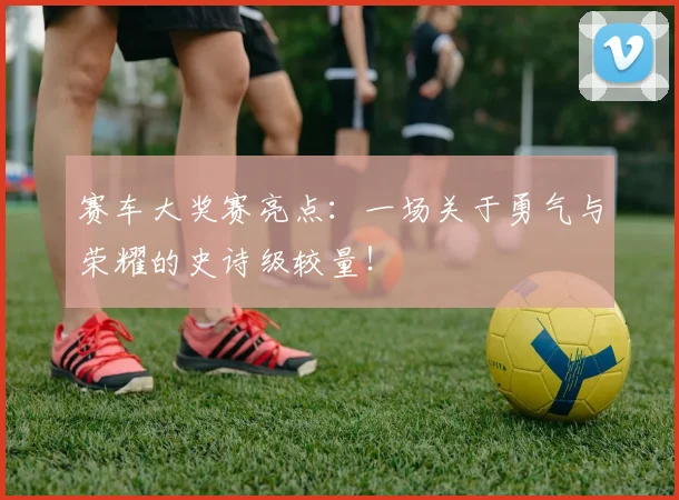 赛车大奖赛亮点:一场关于勇气与荣耀的史诗级较量!