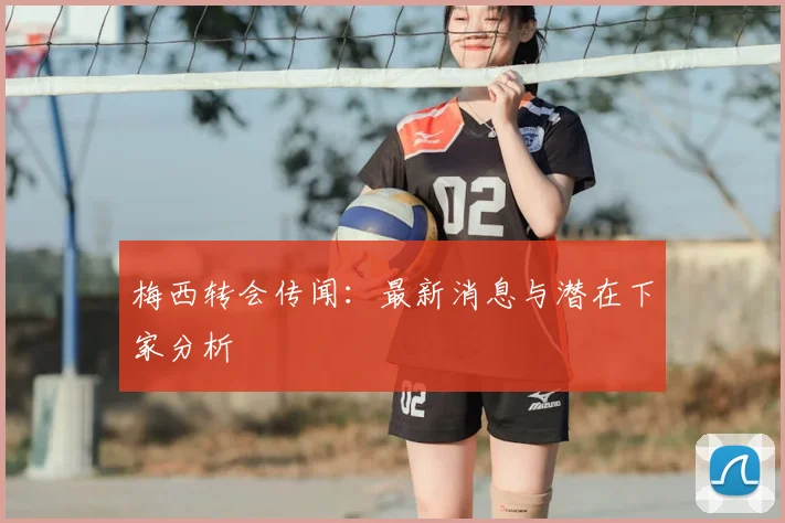梅西转会传闻:最新消息与潜在下家分析