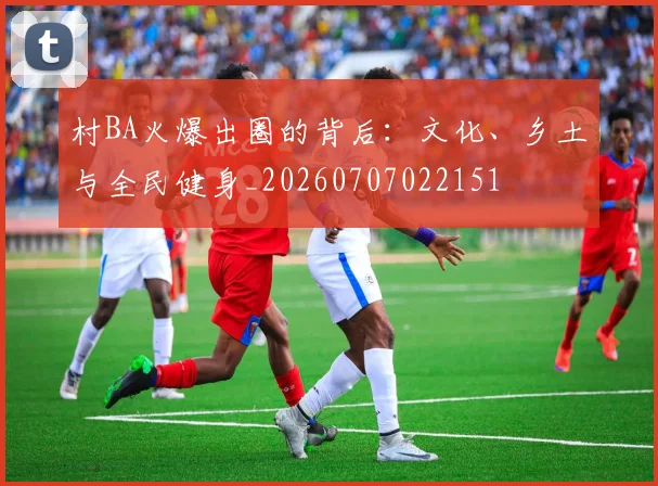 村BA火爆出圈的背后：文化、乡土与全民健身_20260707022151