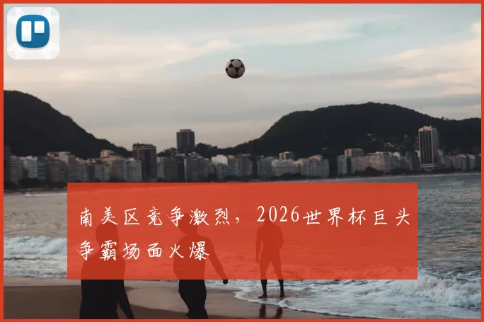 南美区竞争激烈,2026世界杯巨头争霸场面火爆