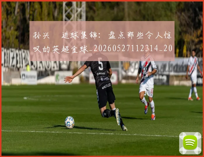 孙兴慜进球集锦:盘点那些令人惊叹的英超金球_20260527112314_20260720193147