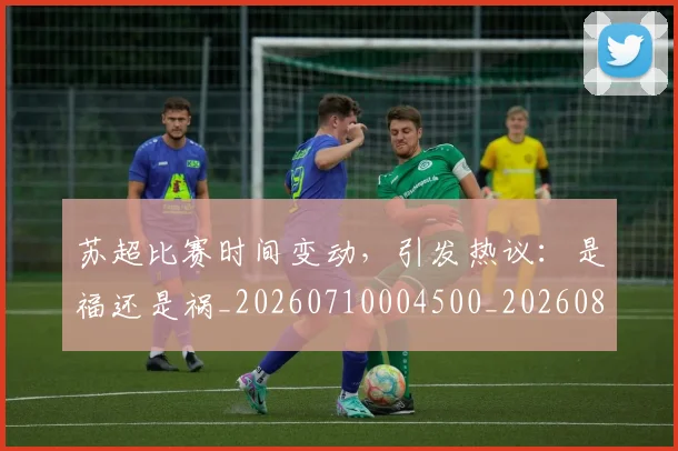 苏超比赛时间变动,引发热议:是福还是祸_20260710004500_20260803144315