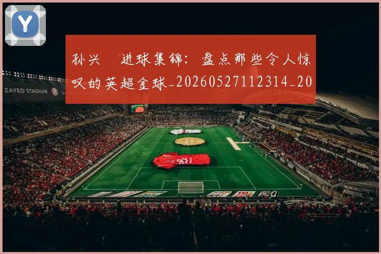 孙兴慜进球集锦:盘点那些令人惊叹的英超金球_20260527112314_20260720193147