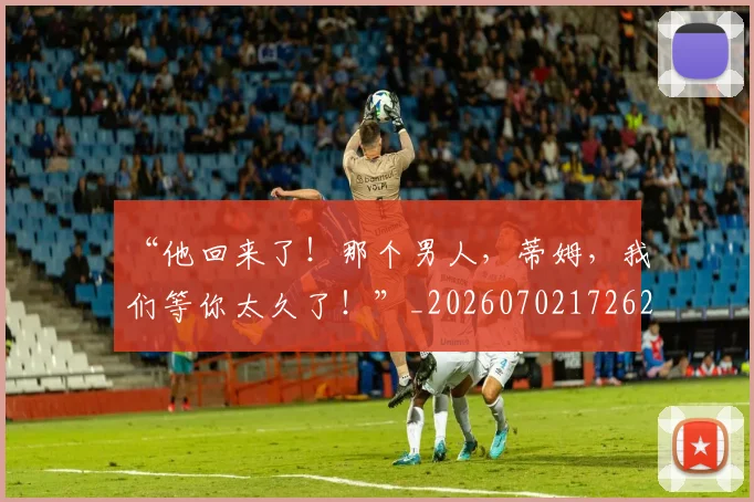 “他回来了!那个男人,蒂姆,我们等你太久了!”_20260702172621