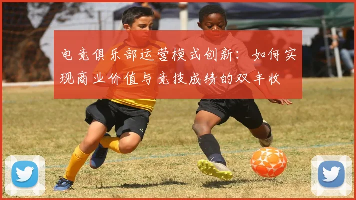 电竞俱乐部运营模式创新:如何实现商业价值与竞技成绩的双丰收