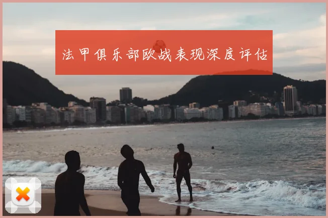 法甲俱乐部欧战表现深度评估