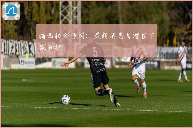 梅西转会传闻：最新消息与潜在下家分析