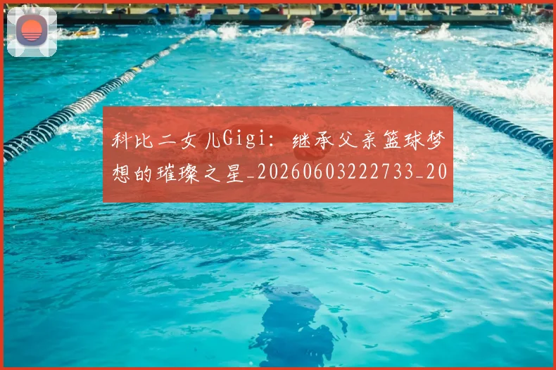科比二女儿Gigi：继承父亲篮球梦想的璀璨之星_20260603222733_20260708195132